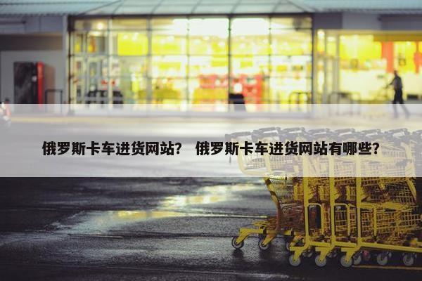 俄罗斯卡车进货网站？ 俄罗斯卡车进货网站有哪些？