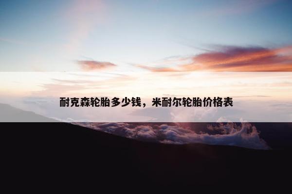 耐克森轮胎多少钱，米耐尔轮胎价格表