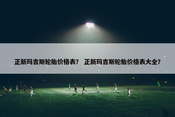 正新玛吉斯轮胎价格表？ 正新玛吉斯轮胎价格表大全？