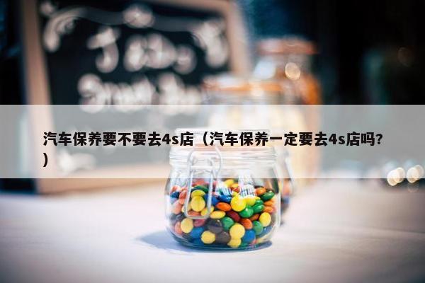 汽车保养要不要去4s店（汽车保养一定要去4s店吗?）