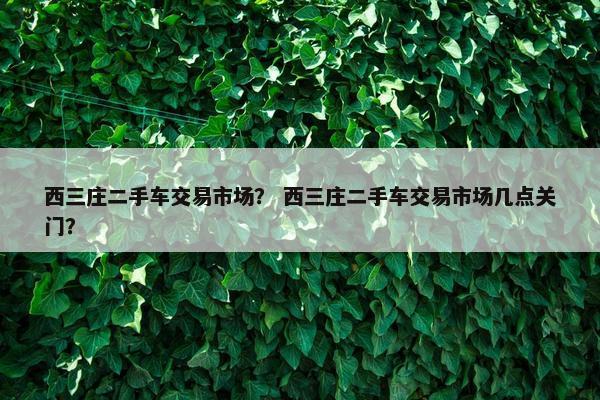 西三庄二手车交易市场？ 西三庄二手车交易市场几点关门？