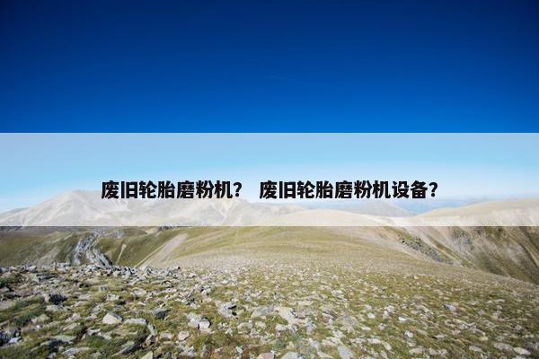 废旧轮胎磨粉机？ 废旧轮胎磨粉机设备？