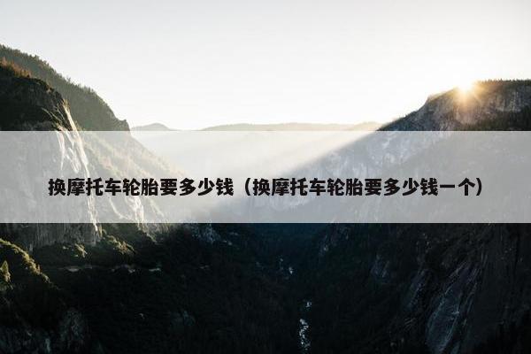 换摩托车轮胎要多少钱（换摩托车轮胎要多少钱一个）