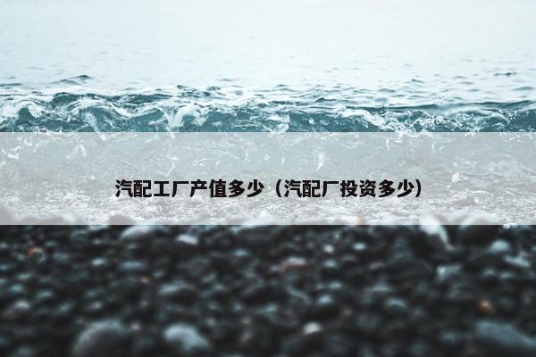 汽配工厂产值多少（汽配厂投资多少）