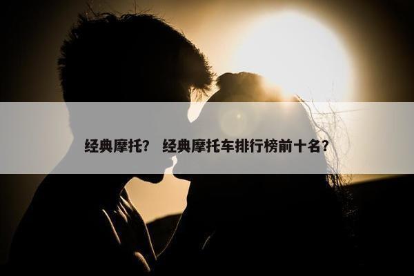 经典摩托？ 经典摩托车排行榜前十名？