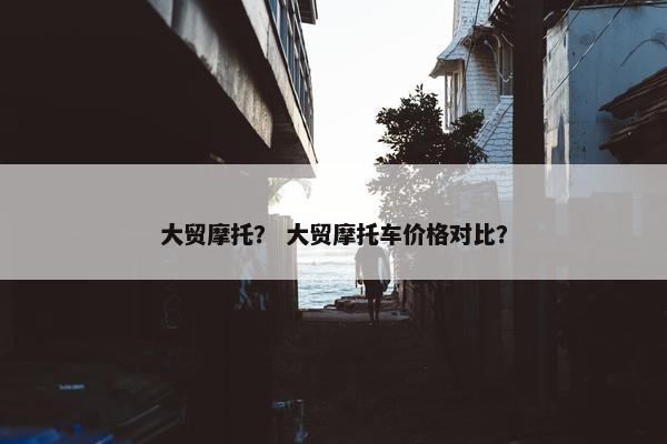 大贸摩托？ 大贸摩托车价格对比？