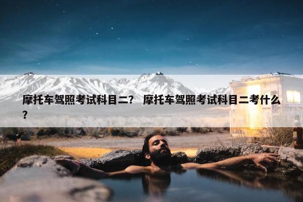 摩托车驾照考试科目二？ 摩托车驾照考试科目二考什么？