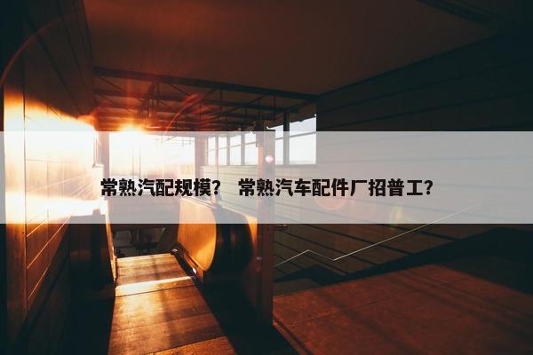 常熟汽配规模？ 常熟汽车配件厂招普工？