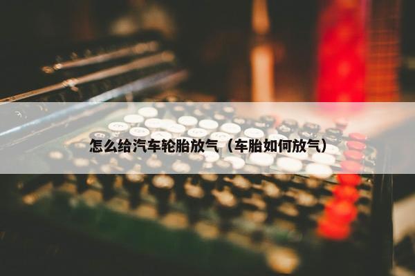 怎么给汽车轮胎放气（车胎如何放气）