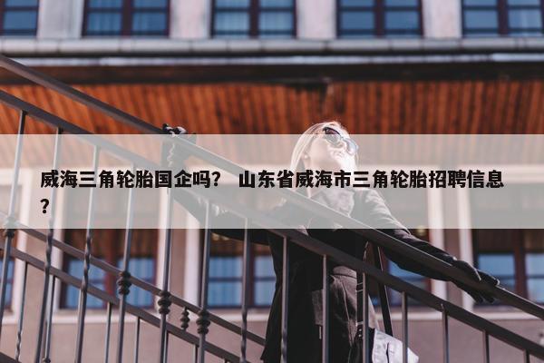 威海三角轮胎国企吗？ 山东省威海市三角轮胎招聘信息？