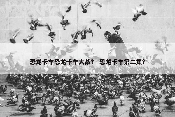 恐龙卡车恐龙卡车大战？ 恐龙卡车第二集？
