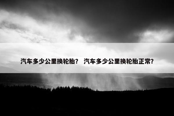 汽车多少公里换轮胎？ 汽车多少公里换轮胎正常？