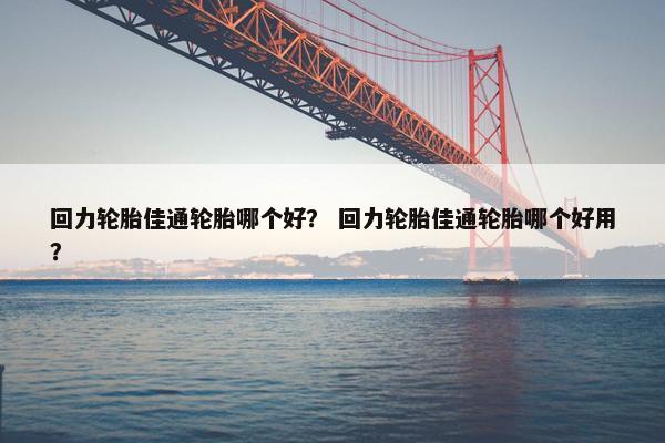 回力轮胎佳通轮胎哪个好？ 回力轮胎佳通轮胎哪个好用？