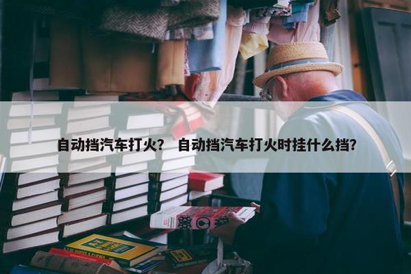 自动挡汽车打火？ 自动挡汽车打火时挂什么挡？