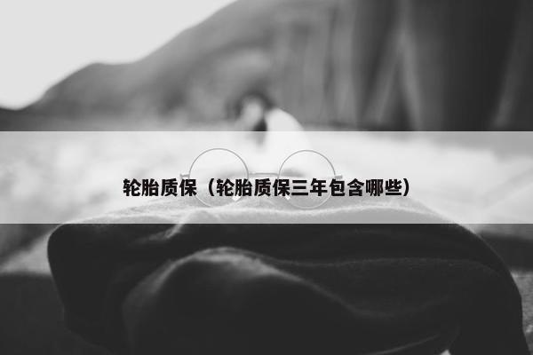 轮胎质保（轮胎质保三年包含哪些）