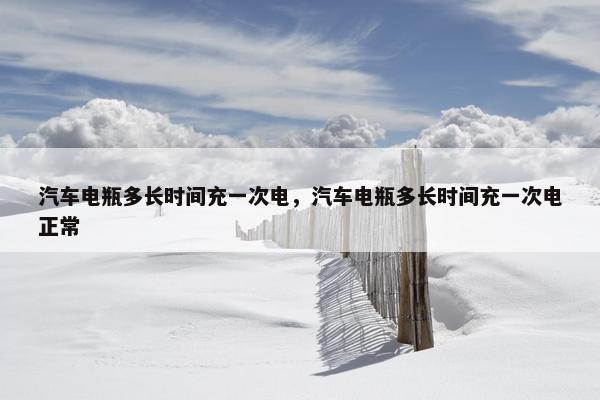 汽车电瓶多长时间充一次电，汽车电瓶多长时间充一次电正常