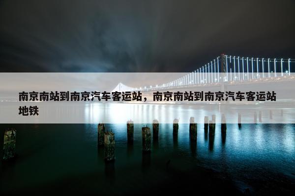南京南站到南京汽车客运站，南京南站到南京汽车客运站地铁