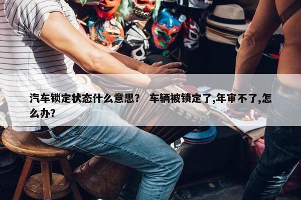汽车锁定状态什么意思？ 车辆被锁定了,年审不了,怎么办？