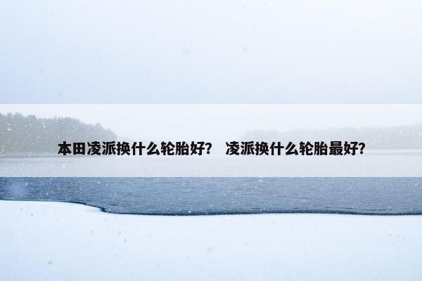 本田凌派换什么轮胎好？ 凌派换什么轮胎最好？