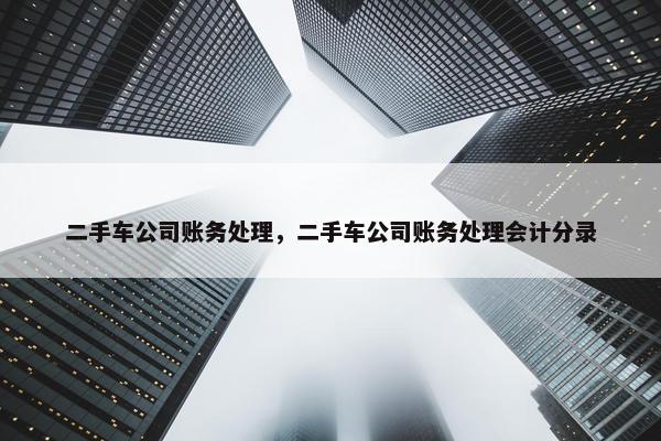 二手车公司账务处理，二手车公司账务处理会计分录