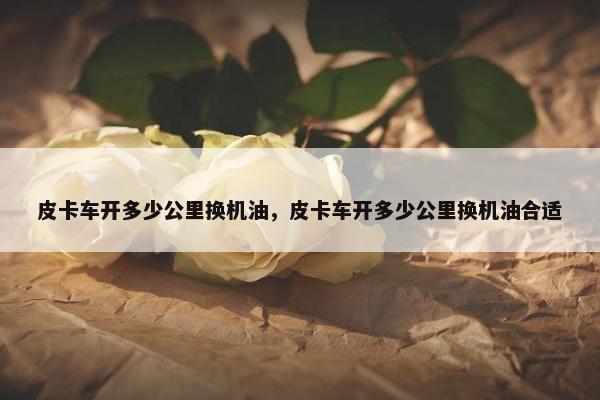 皮卡车开多少公里换机油，皮卡车开多少公里换机油合适