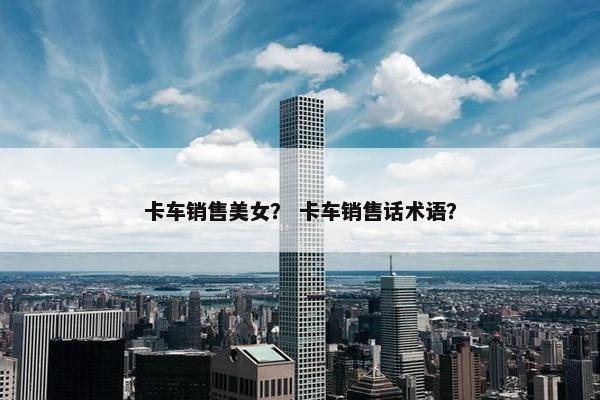 卡车销售美女？ 卡车销售话术语？