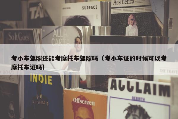 考小车驾照还能考摩托车驾照吗（考小车证的时候可以考摩托车证吗）