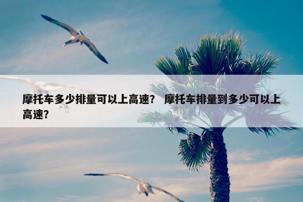 摩托车多少排量可以上高速？ 摩托车排量到多少可以上高速？