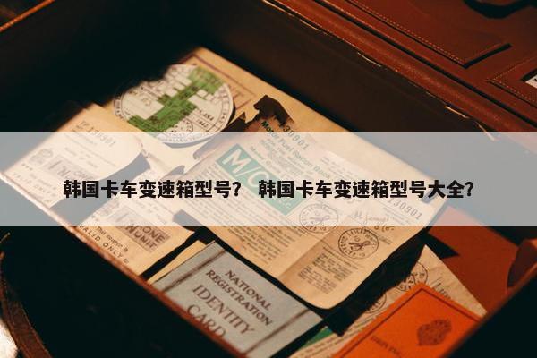 韩国卡车变速箱型号？ 韩国卡车变速箱型号大全？