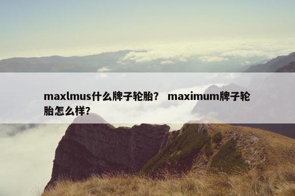 maxlmus什么牌子轮胎？ maximum牌子轮胎怎么样？