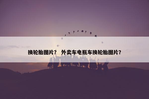 换轮胎图片？ 外卖车电瓶车换轮胎图片？