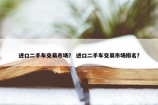 进口二手车交易市场？ 进口二手车交易市场排名？