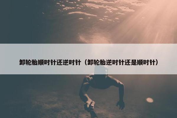卸轮胎顺时针还逆时针（卸轮胎逆时针还是顺时针）