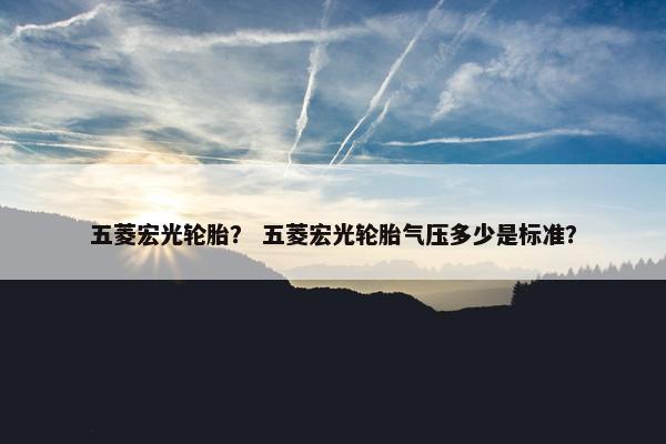 五菱宏光轮胎？ 五菱宏光轮胎气压多少是标准？