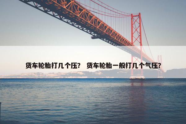 货车轮胎打几个压？ 货车轮胎一般打几个气压？