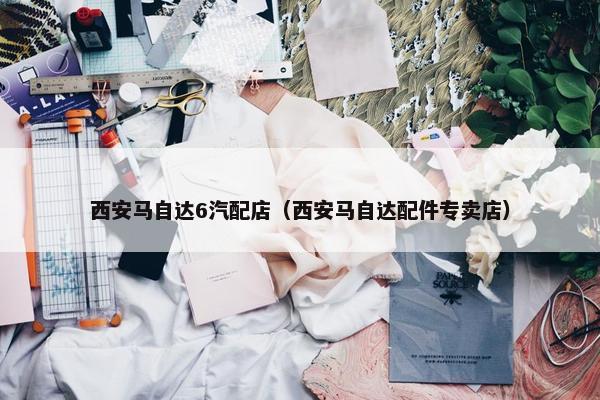 西安马自达6汽配店（西安马自达配件专卖店）