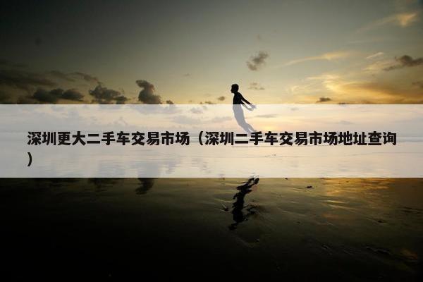 深圳更大二手车交易市场（深圳二手车交易市场地址查询）