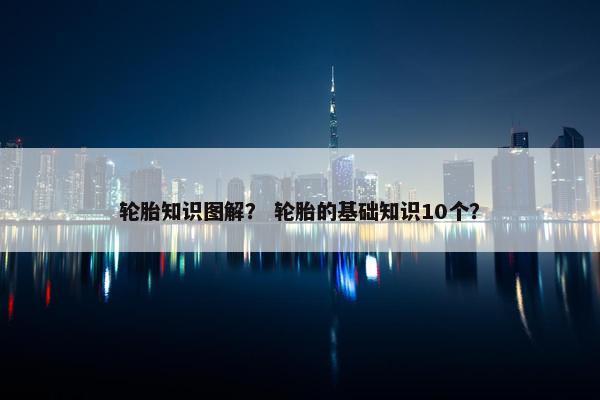 轮胎知识图解？ 轮胎的基础知识10个？