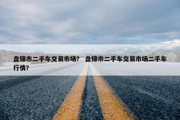 盘锦市二手车交易市场？ 盘锦市二手车交易市场二手车行情？