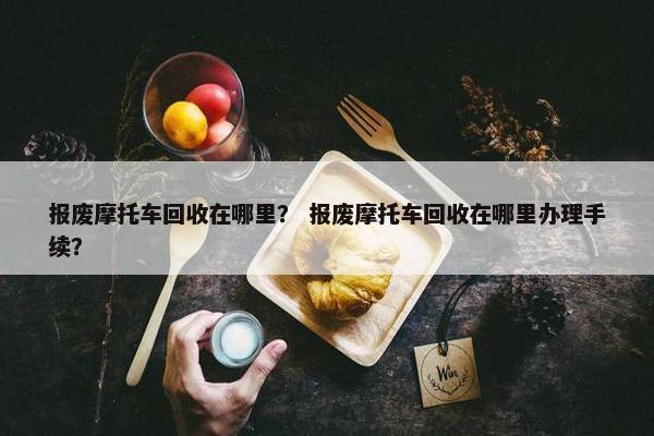 报废摩托车回收在哪里？ 报废摩托车回收在哪里办理手续？