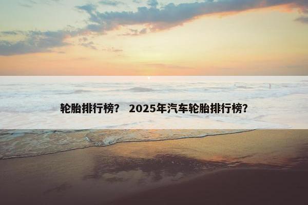 轮胎排行榜？ 2025年汽车轮胎排行榜？
