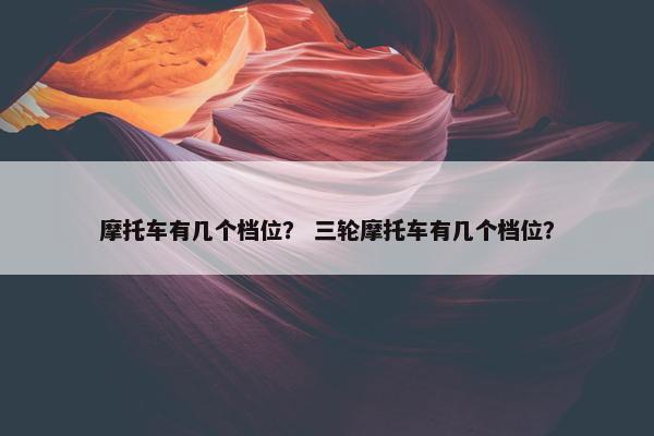 摩托车有几个档位？ 三轮摩托车有几个档位？