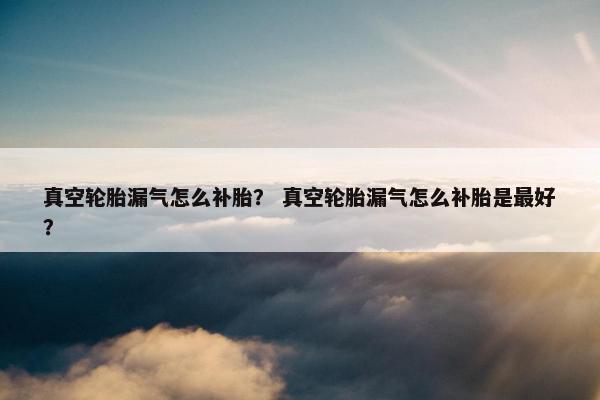 真空轮胎漏气怎么补胎？ 真空轮胎漏气怎么补胎是最好？