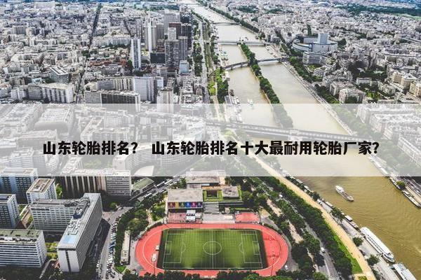 山东轮胎排名？ 山东轮胎排名十大最耐用轮胎厂家？
