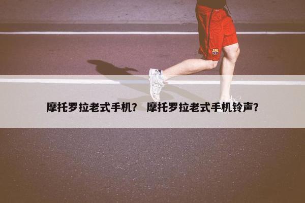 摩托罗拉老式手机？ 摩托罗拉老式手机铃声？