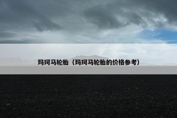 玛珂马轮胎（玛珂马轮胎的价格参考）