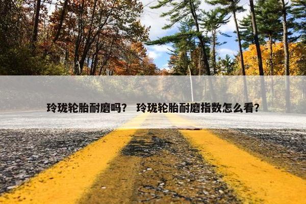 玲珑轮胎耐磨吗？ 玲珑轮胎耐磨指数怎么看？