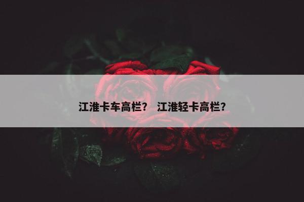 江淮卡车高栏？ 江淮轻卡高栏？