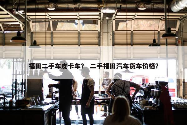 福田二手车皮卡车？ 二手福田汽车货车价格？