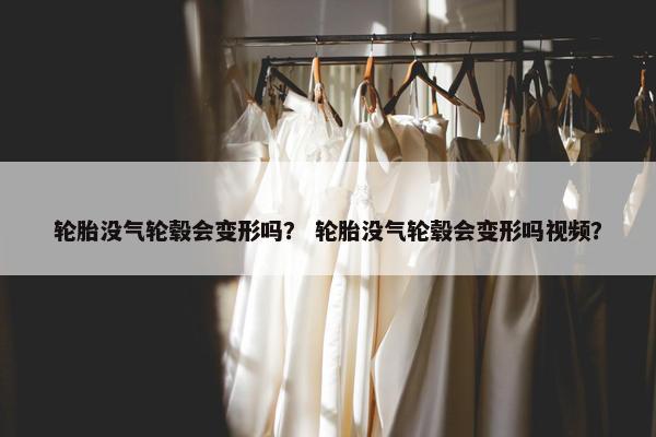 轮胎没气轮毂会变形吗？ 轮胎没气轮毂会变形吗视频？